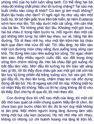 phòng nhỏ của họ luôn luôn vắng tanh. Có thể rằng hai bà
cháu đó không chất phác như tôi tưởng chăng? Tại sao mà
buổi chiều nào cũng đi khỏi? Có làm gì ám muội không?
Buôn lậu hoặc chợ đen? Vì nghi ngờ họ như vậy nên một
buổi nọ, tôi bỏ hẳn giấc trưa trên bãi biển, lại hẻm Eustacia
sớm hơn mọi lần. Tôi nấp dưới một cái cổng, rình căn nhà
của bà lão. Tôi không phải đợi lâu. Khoảng một giờ trưa,
hai bà cháu ở trong hầm bước ra, mỗi người đeo một cái
giỏ không trên lưng; họ nắm tay nhau, vui vẻ, hăng hái lên
đường. Tôi di theo rình họ, như một tên trộm.Hai bà cháu
lách qua đám nhà cửa đổ nát. Tới đầu làng, họ tiến vào
một con đường mòn cháy nắng đưa xuống lòng sông cạn
khô. Tôi đứng trên cao nhìn xuống bờ sông. Tôi ngạc nhiên
làm sao, thấy nhiều người cuốc đất, xúc đất trong lòng
sông lởm chởm những đá. Hai bà cháu đặt giỏ xuống rồi
bắt đầu làm việc. Mới đầu tôi tưởng họ tìm bảo vật vàng
bạc gì đó, rồi tôi thấy đứa cháu gái xúc một giỏ cát còn bà
lão lựa kỹ từng phiến đá trắng vuông vức, bỏ vào giỏ. Khi
giỏ đầy rồi, họ đeo lên lưng, chậm chạp leo cái dốc dựng
đứng để lên bờ .Họ đi ngang sát chỗ tôi núp. Không biết họ
có nhận thấy tôi không. Nếu có thì họ cũng không để lộ cho
tôi thấy. Đợi cho họ đi qua rồi, tôi mới theo dõi.
Con đường đưa tới chỗ cao nhất của làng, tới một cái
đồi nhỏ bao quát cả miền chung quanh. Mấy lần đi chơi, tôi
chưa bao giờ bước chân tới đó: đó là nơi duy nhất không
bị tàn phá. Một nhóm người trong làng đương làm việc
trong một bụi cây keo (acacia). Họ nói nhỏ nhẹ với nhau,
không có những cử chỉ huênh hoang mà lặng lẽ trộn hồ,
 