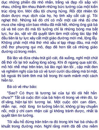 dục những phiến đá nhỏ nhắn, trắng và đẹp rồi sắp với
nhau, chồng lên nhau thành những bức tường của một kiến
trúc rộng lớn. Mới đầu tôi chưng hửng. Rồi đột nhiên tôi
đoán được mục dịch của họ, họ tính xây cất cái gì. Tôi
nghẹt thở. Những kẻ đó chỉ có mỗi một cái nhà đủ che
mưa che nắng còn bao nhiêu đã mất hết, những ông già bà
cả và trẻ con đó mà tôi tưởng chỉ là những bóng ma bất
lực, hư ảo, vật vờ đã quyết tâm làm một công tác tập thể
đầu tiên là tự lực xây cất một giáo đường mới mẻ, lộng lẫy.
Không phải một nhà thờ nhỏ xấu xí tạp nhạp đâu, mà một
chỗ thơ phượng qui mô, đẹp đẽ hơn tất cả những giáo
đường cũ trong miền.
Bà lão và đứa cháu trút giỏ cát, đá xuống, nghỉ một chút
để thở rồi lại trở xuống lòng sông. Khi đi ngang qua sát tôi,
mồ hôi nhễ nhại trên trán, bà lão ngó lén tôi , cặp mắt đen
và nghiêm nghị của bà có vẻ tươi cười dịu dàng mà bímật,
bề ngoài thì bình tĩnh mà bề trong thì ranh mãnh một cách
hiền từ.
Bà có vẻ như bảo:
"Sao? Có thực là tương lai của tụi tôi dã hết hẳn
chưa?" Tất cả cuộc đời của bà hiện rõ trong vẻ nhìn đó, từ
dĩ vãng, hiện tại tới tương lai. Một cuộc dời can đảm,
nhẫn nại, một lòng tin tưởng bền bỉ, không gì lay chuyển
nổi, một ý chí cam nhận cái gì không tránh được, nhất là
quyết tâm tin tưởng.
Tôi xấu hổ đứng trân trân ra đó trong khi hai bà cháu đi
khuất trong đường mòn. Nghĩ rằng mình đã để cho niềm
 