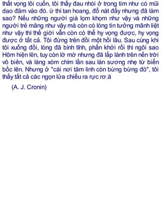 thất vọng lôi cuốn, tôi thấy đau nhói ở trong tim như có mũi
dao đâm vào đó. ừ thì tan hoang, đổ nát đấy nhưng đã làm
sao? Nếu những người già lọm khọm như vậy và những
người trẻ măng như vậy mà còn có lòng tin tưởng mãnh liệt
như vậy thì thế giới vẫn còn có thể hy vọng được, hy vọng
được ở tất cả. Tôi đứng trên đồi một hồi lâu. Sau cùng khi
tôi xuống đồi, lòng đã bình tĩnh, phấn khởi rồi thì ngôi sao
Hôm hiện lên, tuy còn lờ mờ nhưng đã lấp lánh trên nền trời
vô biên, và làng xóm chìm lần sau làn sương nhẹ từ biển
bốc lên. Nhưng ở "cái nơi tâm linh còn bừng bừng đó", tôi
thấy tất cả các ngọn lửa chiếu ra rực rơ.ä
(A. J. Cronin)
 
