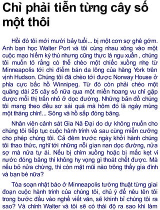 Chỉ phải tiễn từng cây số
một thôi
Hồi đó tôi mới mười bảy tuổi... bị một cơn sợ ghê gớm.
Anh bạn học Walter Port và tôi cùng nhau xông vào một
cuộc mạo hiểm kỳ thú nhưng cũng thực là ngu xuẩn , chúng
tôi muốn tỏ rằng có thể chèo một chiếc xuồng nhẹ từ
Minneapolis tới chi điếm bán da lông của hãng York trên
vịnh Hudson. Chúng tôi đã chèo tới được Norway House ở
phía cực bắc hồ Winnipeg. Từ đó còn phải chèo một
quãng dài 25 cây số nữa qua một miền hoang vu chỉ gặp
được mỗi thị trấn nhỏ ở dọc đường. Những bản đồ chúng
tôi mang theo đều sơ sài quá mà hôm đó là ngày mùng
một tháng chín!... Sông và hồ sắp đóng băng.
Nhân viên cảnh sát Gia Nã Đại do dự không muốn cho
chúng tôi tiếp tục cuộc hành trình và sau cùng miễn cưỡng
cho phép chúng tôi. Cả đêm trước ngày khởi hành chúng
tôi thao thức, nghĩ tới những nỗi gian nan dọc đường, nửa
sợ mà nửa tự ái. Nếu bị chìm xuồng hoặc bị mắc kẹt vì
nước đóng băng thì không hy vọng gì thoát chết được. Mà
nếu bỏ nửa chừng, thì còn mặt mũi nào trông thấy gia đình
và bạn bè nữa?
Tòa soạn nhật báo ở Minneapolis tường thuật từng giai
đoạn cuộc hành trình của chúng tôi, chủ ý để nêu tên tôi
trong bước đầu vào nghề viết văn, sẽ khinh bỉ chúng tôi ra
sao? Và chính Walter và tôi sẽ có thái độ ra sao khi làm
 