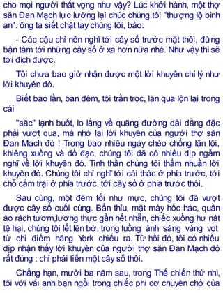 cho mọi người thất vọng như vậy? Lúc khởi hành, một thợ
săn Đan Mạch lực lưỡng lại chúc chúng tôi "thượng lộ bình
an". ông ta siết chặt tay chúng tôi, bảo:
- Các cậu chỉ nên nghĩ tới cây số trước mặt thôi, đừng
bận tâm tới những cây số ở xa hơn nữa nhé. Như vậy thìsẽ
tới đích được.
Tôi chưa bao giờ nhận được một lời khuyên chí lý như
lời khuyên đó.
Biết bao lần, ban đêm, tôi trằn trọc, lăn qua lộn lại trong
cái
"sắc" lạnh buốt, lo lắng về quãng đường dài dằng đặc
phải vượt qua, mà nhớ lại lời khuyên của người thợ săn
Đan Mạch đó ! Trong bao nhiêu ngày chèo chống lặn lội,
khiêng xuồng và đồ đạc, chúng tôi đã có nhiều dịp ngẫm
nghĩ về lời khuyên đó. Tinh thần chúng tôi thấm nhuần lời
khuyên đó. Chúng tôi chỉ nghĩ tới cái thác ở phía trước, tới
chỗ cắm trại ở phía trước, tới cây số ở phía trước thôi.
Sau cùng, một đêm tối như mực, chúng tôi đã vượt
được cây số cuối cùng. Bẩn thỉu, mặt mày hốc hác, quần
áo rách tươm,lương thực gần hết nhẵn, chiếc xuồng hư nát
tệ hại, chúng tôi lết lên bờ, trong luồng ánh sáng vàng vọt
từ chi điếm hãng York chiếu ra. Từ hồi đó, tôi có nhiều
dịp nhận thấy lời khuyên của người thợ săn Đan Mạch đó
rất đúng : chỉ phải tiến một cây số thôi.
Chẳng hạn, mười ba năm sau, trong Thế chiến thứ nhì,
tôi với vài anh bạn ngồi trong chiếc phi cơ chuyên chở của
 