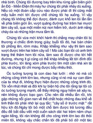 nhà binh. Chúng tôi đương bay trên khu rừng gần biên giới
ấn Độ - Miến Điện thìmáy hư chúng tôi phải nhảy dù xuống.
Nếu có một đoàn cấp cứu nào được phái đi thì cũng mất
mấy tuần mới tới được chỗ chúng tôi hạ xuống. Vì vậy
chúng tôi không thể đợi được, đành cực khổ len lỏi lần lần
về phía biên giới ấn, vượt quãng đường hai trăm hai mươi
lăm cây số, qua một miền núi non hiểm trở, dưới ánh nắng
cháy da và những trận mưa tầm tã.
Chúng tôi vừa mới khởi hành thì chẳng may chân tôi bị
thương vì chiếc đinh trong giày; buổi tối đó, hai bàn chân
tôi phồng lên, rớm máu. Khập khiễng như vậy thì làm sao
vượt được trên hai trăm cây số ! Mà các bạn tôi có anh tình
trạng thê thảm hơn tôi nữa, làm sao đi được cho tới hết
đường, nhưng ít gì cũng có thể khập khiễng lết tới đỉnh đồi
phía trước, tới làng xóm phía trước tìm một căn nhà xin tá
túc, và chúng tôi chỉ mong được bấy nhiêu thôi.
Óc tưởng tượng là con dao hai lưỡi : nhờ nó mà có
những công trình lớn lao, nhưng cũng vì nó mà sự can đảm
của ta nhụt đi, không thực hiện được những công trình đó.
Tôi vốn nhút nhát và đôi khi tự biện hộ cho tôi rằng tại tôi có
óc tưởng tượng mạnh, dễ thấy những nguy hiểm sẽ xảy ra,
nên không được bạo gan. Cho nên đã nhiều lần rồi, khi
gặp những nỗi gian nan về thể chất hoặc những đau khổ về
tinh thần tôi phải nhớ lại quy tắc: "cây số ở trước mặt " rất
hữu ích đó.Ngày tôi bỏ một chỗ làm được trả lương đều
đều để bắt dầu viết một cuốn sách dài hai trăm năm chục
ngàn tiếng, tôi rán không để cho công trình lớn lao đó thôi
miên tôi, không vậy chắc chắn tôi đã phải bỏ dở một tác
 