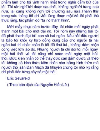 phẩm làm cho tôi vinh hạnh nhất trong nghề cầm bút của
tôi. Tôi rán nghĩ tới đoạn sau thôi, không nghĩ tới trang sau
nữa, lại càng không nghĩ tới chương sau nữa.Thành thử
trong sáu tháng tôi chỉ viết từng đoạn một.Và tôi phải thú
thực rằng, tác phẩm đó "tự nó thành hình".
Mới mấy chục năm trước đây, tôi nhận mỗi ngày phát
thanh một bài cho một đài nọ. Tới hôm nay những bài tôi
đã phát thanh đạt tới con số hai ngàn. Nếu hồi đầu người
ta bảo tôi khởi ký hợp đồng cung cấp cho người ta hai
ngàn bài thì chắc chắn là tôi đã thụt lùi , không dám nhận
công việc lớn lao đó. Nhưng người ta chỉ đòi tôi mỗi ngày
một bài thôi và tôi cũng chỉ soạn mỗi ngày một bài
thôi. Đức kiên nhẫn có thể thay đức can đảm được và theo
tôi không có hình thức kiên nhẫn nào bằng hình thức mà
người thợ săn Đan Mạch đã khuyên chúng tôi nhớ kỹ rằng
chỉ phải tiến từng cây số một thôi.
Eric Sevareid
( Theo bản dịch của Nguyễn Hiến Lê )
 