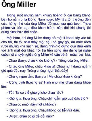 Ông Miller
Trong suốt những năm khủng hoảng ở cái bang Idaho
bé nhỏ nằm phía Đông Nam nước Mỹ này, tôi thường đến
cửa hàng nhỏ của ông Miller để mua rau quả tươi. Thực
phẩm và tiền bạc đều khan hiếm, nên đôi khi chúng tôi
dùng hình thức đổi chác.
Một hôm, khi ông Miller đang bỏ một ít khoai tây vào túi
cho tôi, thì tôi nhìn thấy một cậu bé gầy gò, ăn mặc rách
rưới nhưng khá sạch sẽ, đang nhìn giỏ đựng quả đậu xanh
với ánh mắt đói khát. Tôi trả tiền xong liền đứng lại nghe
cuộc nói chuyện giữa ông Miller và cậu bé ăn mặc rưới kia.
- Chào Barry, cháu khỏe không? - Tiếng của ông Miller.
- Chào ông Miller, cháu khỏe ạ! Cháu nghĩ đang ngắm
giỏ quả đậu này. Trông chúng ngon thật đấy!
- Chúng ngon lắm, Barry ạ ! Mẹ cháu khỏe không?
- Cũng bình thường ạ? Hình như mẹ cháu đang khỏe
lên.
- Tốt! Ta có thể giúp gìcho cháu nào?
- Không ạ, thưa ông. Cháu chỉ ngắm giỏ quả đậu thôi?
- Cháu có muốn lấy một ít không?
- Không ạ, thưa ông. Cháu không có tiền trả đâu.
- Được, cháu có gìđể đổi nào?
 