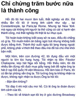 Chỉ chừng trăm bước nữa
là thành công
Hồi đó tôi hai mươi lăm tuổi, thất nghiệp và đói. Đã
nhiều lần rồi tôi ở trong tình cảnh như vậy , tại
Constantinople, tại Paris,tại Rome. Nhưng tại New York
mà ngay cái không khíngười ta thở cũng có cái vị hạnh vận
thành công, mà thất nghiệp thìthật là tui nhục quá.
Tôi hoàn toàn không biết xoay xở ra sao, điều đó chẳng
có gì lạ. Tôi muốn kiếm ăn bằng ngòi bút nhưng không biết
được tiếng Anh. Thành thử suốt ngày tôi lang thang ngoài
phố, không phải vìthích thể thao đâu mà để bà chủ nhà khỏi
bận mắt.
Một hôm, trên con đường 42, tôi đụng đầu với một
người to lớn tóc hung hung. Tôi nhận ra liền: Féodor
Chaliapine, kép hát Nga nổi tiếng. Hồi thiếu niên, tôi đã
nhiều lần đứng nối đuôi mua giấy hạng bét để nghe ông ta
hát ở rạp Đế quốc Híviện Moscou. Hồi làm báo ở Paris, tôi
có lần lại phỏng vấn ông ta. Tôi tưởng ông ta không nhận ra
được, không ngờ nhận ra được.Ông ta hỏi tôi:
- Bận lắm không?
Tôi đáp lí nhí một câu mơ hồ. Có lẽ ông ta đoán được
tình cảnh của tôi.
- Theo tôi về khách sạn tôi trọ ở góc đường Broadway
 