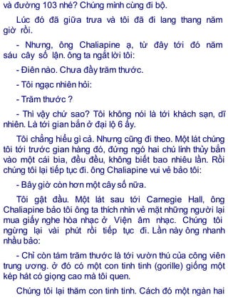 và đường 103 nhé? Chúng mình cùng đi bộ.
Lúc đó đã giữa trưa và tôi đã đi lang thang năm
giờ rồi.
- Nhưng, ông Chaliapine ạ, từ đây tới đó năm
sáu cây số lận. ông ta ngắt lời tôi:
- Điên nào. Chưa đầy trăm thước.
- Tôi ngạc nhiên hỏi:
- Trăm thước ?
- Thì vậy chứ sao? Tôi không nói là tới khách sạn, dĩ
nhiên. Là tới gian bắn ở đại lộ 6 ấy.
Tôi chẳng hiểu gì cả. Nhưng cũng đi theo. Một lát chúng
tôi tới trước gian hàng đó, đứng ngó hai chú lính thủy bắn
vào một cái bia, đều đều, không biết bao nhiêu lần. Rồi
chúng tôi lại tiếp tục đi. ông Chaliapine vui vẻ bảo tôi:
- Bây giờ còn hơn một cây số nữa.
Tôi gật đầu. Một lát sau tới Carnegie Hall, ông
Chaliapine bảo tôi ông ta thích nhìn vẻ mặt những người lại
mua giấy nghe hòa nhạc ở Viện âm nhạc. Chúng tôi
ngừng lại vài phút rồi tiếp tục đi. Lần này ông nhanh
nhầu bảo:
- Chỉ còn tám trăm thước là tới vườn thú của công viên
trung ương. ở đó có một con tinh tinh (gorille) giống một
kép hát có giọng cao mà tôi quen.
Chúng tôi lại thăm con tinh tinh. Cách đó một ngàn hai
 
