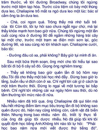 trăm thước, về tới đường Broadway, chúng tôi ngừng
trước một tiệm tạp hóa. Trước cửa tiệm có bày một thùng
dưa leo, Chaliapine trố mắt ra ngó dưa leo một lúc: bác sĩ
cấm ông ta ăn dưa leo.
- Chà, coi ngon quá. Trông thấy mà nhớ tuổi trẻ
của tôi Còn tôi, tôi tự hỏi sao chưa ngất ngư chứ, mà lại
thấy khỏe mạnh hơn bao giờ nữa. Chúng tôi ngừng một lần
cuối cùng nữa ở đường 90 để ngắm những hàng trái cây
tại một chợ, trước một trạm xe điện mới sơn lại, góc
đường 96, và sau cùng nó tới khách sạn. Chaliapine cười,
bảo tôi:
- Đường đâu có xa, phải không? Bây giờ tụi mình đi ăn.
Sau một bữa thịnh soạn, ông mới cho tôi hiểu tại sao
bắt tôi đi bộ 6 cây số đó. Giọng ông nghiêm trang:
- Thầy sẽ không bao giờ quên lần đi bộ hôm nay
đâu.Tôi đã cho thầy một bài học nhỏ đấy . Đừng bao giờ lo
lắng, buồn rầu vì đích còn ở xa. Chỉ nghĩ tới cái gì ở cách ta
một trăm thước thôi. Đừng lo ngại về một tương lai bấp
bênh. Chỉ nghĩ tới những cái vui ngày hôm sau thôi, dù nó
tầm thường tới mức nào đi nữa.
Nhiều năm đã trôi qua. ông Chaliapine đã qui tiên mà
hầu hết những điểm làm mục tiêu trong lần đi bộ không sao
quên được dó, hiện nay cũng không còn, cảnh vật đã biến
thiên. Nhưng trong bao nhiêu năm đó, triết lý thực tế
của ông đã giúp tôi dược nhiều. Nó đã giúp tôi khi tôi
quyết định học tiếng Anh.Không khi nào tôi tự hỏi: "Phải
học bao năm nữa mới viết được thứ tiếng đó".
 