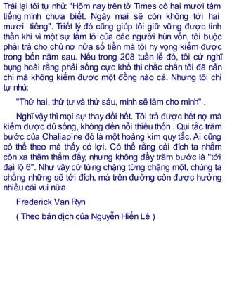 Trái lại tôi tự nhủ: "Hôm nay trên tờ Times có hai mươi tám
tiếng mình chưa biết. Ngày mai sẽ còn không tới hai
mươi tiếng". Triết lý đó cũng giúp tôi giữ vững được tinh
thần khi vì một sự lầm lỡ của các người hùn vốn, tôi buộc
phải trả cho chủ nợ nửa số tiền mà tôi hy vọng kiếm được
trong bốn năm sau. Nếu trong 208 tuần lễ đó, tôi cứ nghĩ
bụng hoài rằng phải sống cực khổ thì chắc chắn tôi đã nản
chí mà không kiếm được một đồng nào cả. Nhưng tôi chỉ
tự nhủ:
"Thứ hai, thứ tư và thứ sáu, mình sẽ làm cho mình" .
Nghĩvậy thì mọi sự thay đổi hết. Tôi trả được hết nợ mà
kiếm được đủ sống, không đến nỗi thiếu thốn . Qui tắc trăm
bước của Chaliapine đó là một hoàng kim quy tắc. Ai cũng
có thể theo mà thấy có lợi. Có thể rằng cái đích ta nhắm
còn xa thăm thẳm đấy, nhưng không đầy trăm bước là "tới
đại lộ 6". Như vậy cứ từng chặng từng chặng một, chúng ta
chẳng những sẽ tới đích, mà trên đường còn được hưởng
nhiều cái vui nữa.
Frederick Van Ryn
( Theo bản dịch của Nguyễn Hiến Lê )
 