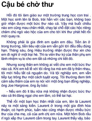 Cậu bé chờ thư
Hồi đó tôi làm giáo sư một trường trung học con trai .
Một học sinh tên là Bob, trái hẳn với các bạn, không bao
giờ nhận được một bức thư nào cả. Vậy mà buổi chiều
nào em cũng mau chân nhất, chạy lại chỗ đặt các hộc riêng
chăm chú ngó vào hộc của em cho tới khi thư phát hết rồi
mới quay ra.
Không phải là gia đình em quên em đâu. Tiền ăn ở
trong trường, tiền tiêu vặt của em vẫn gởi tới đều đều đúng
hạn. Tháng sáu, ông Hiệu trưởng nhận được thư xin cho
em đi nghỉ ở một trại hè. Thì ra viên thư ký của thân phụ em
lãnh nhiệm vụ lo cho em tất cả những chi tiết đó.
Nhưng song thân em không ai viết cho em một bức thư
nào cả. Khi em kể lể với tôi rằng ba má em đã ly thân nhau,
tôi mới hiểu tất cả nguyên do. Và tội nghiệp em, em vẫn
tiếp tục trông thư một cách tuyệt vọng. Tôi thường đem tình
cảm sầu thảm của em ra nói với một ông bạn đồng nghiệp,
ông Joe Hargrove. ông ấy bảo:
- Nếu em đó ít lâu nữa mà không nhận được bức thư
nào cả thìđáng ngại cho em lắm, có thể tai hại.
Thế rồi một bạn học thân nhất của em, tên là Laurent
nảy ra một sáng kiến. Laurent ở trong một gia đình hòa
thuận, có hạnh phúc, tuần nào cũng nhận được nhiều bức
thư của cha mẹ, cả của anh chị em nữa. Một hôm Bob rầu
rĩ ngó xấp thư Laurent cầm trong tay. Laurent thấy vậy, bảo
 