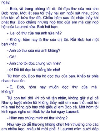 ngay:
- Bob, vô trong phòng tôi di, tôi đọc thư của má cho
Bob nghe. Một lát sau tôi thấy hai em ngồi sát nhau cùng
bàn tán về bức thư đó. Chiều hôm sau tôi nhận thấy khi
phát thư, Bob chẳng những ngó hộc của em mà còn ngó
hộc của Laurent nữa. Bob hỏi bạn:
- Lại có thư của má anh nữa hả?
- Không, hôm nay là thư của chị tôi. Rồi Bob hỏi một
bạn khác:
- Anh có thư của má anh không?
- Có !
- Anh cho tôi đọc chung với nhé?
- ừ! Để tôi đọc lớn tiếng lên nhé!
Từ hôm đó, Bob tha hồ đọc thư của bạn. Khắp tứ phía
nhao nhao lên:
- Ê, Bob, hôm nay muốn đọc thư của má
không?
Tụi con trai đôi khi có vẻ tàn nhẫn, không giữ ý gì cả
Nhưng tuyệt nhiên tôi không thấy một em nào thốt một lời
mỉa mai bóng gió hay chế giễu gì em Bob cả. Một hôm tôi
kinh ngạc nghe em Bob tự do hỏi ngay Laurent:
- Hôm nay chúng mình có thư không?
Như vậy có dễ thương không chứ! Nên thưởng cho các
em nhiều kẹo, nhiều bi mới phải ! Laurent mỉm cười đáp
 
