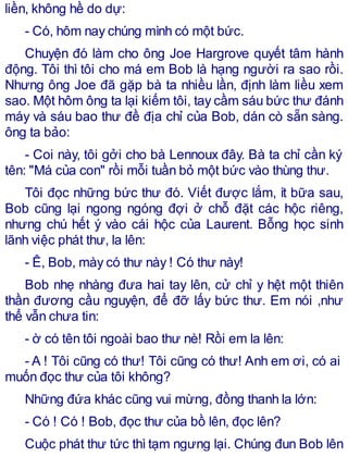 liền, không hề do dự:
- Có, hôm nay chúng mình có một bức.
Chuyện đó làm cho ông Joe Hargrove quyết tâm hành
động. Tôi thì tôi cho má em Bob là hạng người ra sao rồi.
Nhưng ông Joe đã gặp bà ta nhiều lần, định làm liều xem
sao. Một hôm ông ta lại kiếm tôi, tay cầm sáu bức thư đánh
máy và sáu bao thư đề địa chỉ của Bob, dán cò sẵn sàng.
ông ta bảo:
- Coi này, tôi gởi cho bà Lennoux đây. Bà ta chỉ cần ký
tên: "Má của con" rồi mỗi tuần bỏ một bức vào thùng thư.
Tôi đọc những bức thư đó. Viết được lắm, ít bữa sau,
Bob cũng lại ngong ngóng đợi ở chỗ đặt các hộc riêng,
nhưng chú hết ý vào cái hộc của Laurent. Bỗng học sinh
lãnh việc phát thư, la lên:
- Ê, Bob, mày có thư này ! Có thư này!
Bob nhẹ nhàng đưa hai tay lên, cử chỉ y hệt một thiên
thần đương cầu nguyện, để đỡ lấy bức thư. Em nói ,như
thể vẫn chưa tin:
- ờ có tên tôi ngoài bao thư nè! Rồi em la lên:
- A ! Tôi cũng có thư! Tôi cũng có thư! Anh em ơi, có ai
muốn đọc thư của tôi không?
Những đứa khác cũng vui mừng, đồng thanh la lớn:
- Có ! Có ! Bob, đọc thư của bồ lên, đọc lên?
Cuộc phát thư tức thì tạm ngưng lại. Chúng đun Bob lên
 