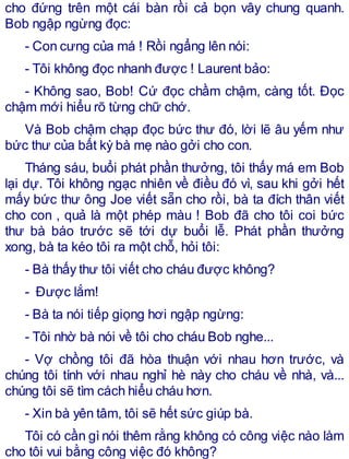 cho đứng trên một cái bàn rồi cả bọn vây chung quanh.
Bob ngập ngừng đọc:
- Con cưng của má ! Rồi ngẩng lên nói:
- Tôi không đọc nhanh được ! Laurent bảo:
- Không sao, Bob! Cứ đọc chầm chậm, càng tốt. Đọc
chậm mới hiểu rõ từng chữ chớ.
Và Bob chậm chạp đọc bức thư đó, lời lẽ âu yếm như
bức thư của bất kỳ bà mẹ nào gởi cho con.
Tháng sáu, buổi phát phần thưởng, tôi thấy má em Bob
lại dự. Tôi không ngạc nhiên về điều đó vì, sau khi gởi hết
mấy bức thư ông Joe viết sẵn cho rồi, bà ta đích thân viết
cho con , quả là một phép màu ! Bob đã cho tôi coi bức
thư bà báo trước sẽ tới dự buổi lễ. Phát phần thưởng
xong, bà ta kéo tôi ra một chỗ, hỏi tôi:
- Bà thấy thư tôi viết cho cháu được không?
- Được lắm!
- Bà ta nói tiếp giọng hơi ngập ngừng:
- Tôi nhờ bà nói về tôi cho cháu Bob nghe...
- Vợ chồng tôi đã hòa thuận với nhau hơn trước, và
chúng tôi tính với nhau nghỉ hè này cho cháu về nhà, và...
chúng tôi sẽ tìm cách hiểu cháu hơn.
- Xin bà yên tâm, tôi sẽ hết sức giúp bà.
Tôi có cần gì nói thêm rằng không có công việc nào làm
cho tôi vui bằng công việc đó không?
 