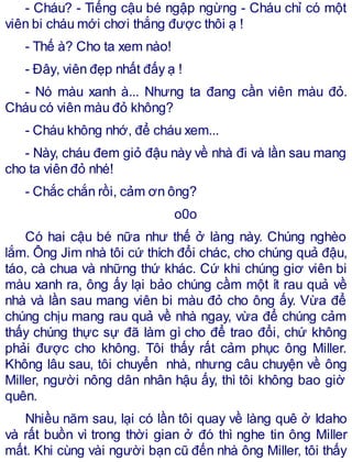 - Cháu? - Tiếng cậu bé ngập ngừng - Cháu chỉ có một
viên bi cháu mới chơi thắng được thôi ạ !
- Thế à? Cho ta xem nào!
- Đây, viên đẹp nhất đấy ạ !
- Nó màu xanh à... Nhưng ta đang cần viên màu đỏ.
Cháu có viên màu đỏ không?
- Cháu không nhớ, để cháu xem...
- Này, cháu đem giỏ đậu này về nhà đi và lần sau mang
cho ta viên đỏ nhé!
- Chắc chắn rồi, cảm ơn ông?
o0o
Có hai cậu bé nữa như thế ở làng này. Chúng nghèo
lắm. Ông Jim nhà tôi cứ thích đổi chác, cho chúng quả đậu,
táo, cà chua và những thứ khác. Cứ khi chúng giơ viên bi
màu xanh ra, ông ấy lại bảo chúng cầm một ít rau quả về
nhà và lần sau mang viên bi màu đỏ cho ông ấy. Vừa để
chúng chịu mang rau quả về nhà ngay, vừa để chúng cảm
thấy chúng thực sự đã làm gì cho để trao đổi, chứ không
phải được cho không. Tôi thấy rất cảm phục ông Miller.
Không lâu sau, tôi chuyển nhà, nhưng câu chuyện về ông
Miller, người nông dân nhân hậu ấy, thì tôi không bao giờ
quên.
Nhiều năm sau, lại có lần tôi quay về làng quê ở Idaho
và rất buồn vì trong thời gian ở đó thì nghe tin ông Miller
mất. Khi cùng vài người bạn cũ đến nhà ông Miller, tôi thấy
 
