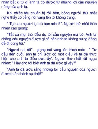 nhận bất kì tứ gì anh ta có được từ những lời cầu nguyện
riêng của anh ta.
Khi chiếc tàu chuẩn bị rời bến, bỗng người thứ nhất
nghe thấy có tiếng nói vang lên từ không trung:
" Tại sao ngươi lại bỏ bạn mình?". Người thứ nhất thản
nhiên cao giọng:
"Tất cả mọi thứ đều do tôi cầu nguyện mà có. Anh ta
chẳng cầu nguyện được gì cả nên anh ta không xứng đáng
để đi cùng tôi."
"Ngươi sai rồi" - giọng nói vang lên trách móc - " Từ
đầu đến cuối, anh ta chỉ ước có một điều và ta đã thực
hiện cho anh ta điều ước ấy". Người thứ nhất rất ngạc
nhiên: " Hãy cho tôi biết anh ta đã ước gìvậy?"
"Anh ta đã ước rằng những lời cầu nguyện của ngươi
được biến thành sự thật!"
 
