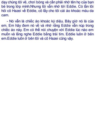 dạy chúng tôi vẽ, chơi bóng và cần phải nhớ tên họ của bạn
bè trong lớp mình.Nhưng tôi vẫn nhớ tới Eddie. Có lần tôi
hỏi cô Hazei về Eddie, cô lấy cho tôi cái áo khoác màu da
cam.
- Nó vẫn là chiếc áo khoác kỳ diệu. Bây giờ nó là của
em. Em hãy đem nó về và nhớ rằng Eddie vẫn núp trong
chiếc áo này. Em có thể nói chuyện với Eddie lúc nào em
muốn và lắng nghe Eddie bằng trái tim. Eddie luôn ở bên
em.Eddie luôn ở bên tôi và cô Hazei cũng vậy.
 