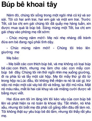 Búp bê khoai tây
Năm đó, chúng tôi sống trong một ngôi nhà cũ kỹ và sơ
sài. Tôi có hai anh trai, hai em gái và một em trai. Trước
Tết, cả ba chị em gái chúng tôi đã quấy mẹ hàng tuần, xin
được mua quà là búp bê. Sáng mùng một Tết, ba chị em
gái chạy vào phòng mẹ rất sớm:
- Chúc mừng năm mới!- Mẹ nói nhẹ nhàng để tránh
đứa em bé đang ngủ phải tỉnh dậy.
- Chúc mừng năm mới! - Chúng tôi trèo lên
giường mẹ
Mẹ bảo:
- Mẹ biết các con thích búp bê, và mẹ không có loại búp
bê các con thích, nhưng mẹ làm cho các con mấy con
búp bê đây. Chúng tôi nín thở ngồi nhìn mẹ xuống giường,
đi ra phía tủ và lấy một cái hộp. Mẹ lôi mấy thứ gì đó từ
trong hộp ra.Lúc đầu, tôi không thể nhận ra nó là cái gì, trừ
việc nó mặc một cái váy kẻ đỏ và trắng, lại đội mũ nữa. Mặt
nó màu nâu, mắt là hai cái khuy và cái miệng cười được vẽ
bằng mực viết.
Hai đứa em tôi im lặng khi tôi kéo váy của con búp bê
lên và phát hiện ra nó toàn là khoai tây. Tất nhiên, nó khá
xấu, nhưng tôi biết mẹ đã phải cố gắng đến đâu để làm nó.
Tôi không thật sự yêu búp bê đó lắm, nhưng tôi thấy rất yêu
mẹ.
 