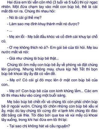 Hai đứa em tôi vẫn cỏn nhỏ (3 tuổi và 5 tuổi) thìcứ ngạc
nhiên. Một đứa chạm tay vào mắt con búp bê, thế là cái
mắt đã rơi ra. Chúng thi nhau hỏi:
- Nó là cái gìthế mẹ?
- Làm sao mẹ đính khuy thành mắt nó được?
- ...
- Mẹ xin lỗi - Mẹ bắt đầu khóc và cố đính cái khuy lại chỗ
cũ.
- Ơ mẹ không thích nó à?- Em gái bé của tôi hỏi. Mẹ lau
nước mắt và nói:
- Giá như chúng là búp bê thật...
Chúng tôi ôm mấy con búp bê ấy về phòng và đặt chúng
lên giường. Nhưng không may, chưa kịp hết Tết thì bọn
búp bê khoai tây ấy đã có vấn đề.
- Mẹ ơi! Có cái gì đó mọc lên ở mặt con búp bê của
con..
- Mẹ ơi! Con búp bê của con kinh khủng lắm... Các em
tôi thi nhau kêu vào cùng một buổi sáng.
Mẹ bảo búp bê chết rồi và chúng tôi còn phải chôn búp
bê ở ngoài vườn. Chúng tôi chôn những con búp bê xấu xí
ấy, mặc dù tay chúng tôi cứng đờ vì lạnh khi chúng tôi đào
đất bắng cái thìa. Tôi đào bới qua loa và vùi mấy củ khoai
tây xuống, trong khi hai đứa em tôi thìlại:
- Tại sao chị không hát và cầu nguyện?
 