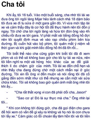 Cha tôi
Khi ấy, tôi 16 tuổi. Vào một buổi sáng, cha nhờ tôi lái xe
đưa ông tới ngôi làng Mijar hẻo lánh cách nhà 18 dặm bảo
tôi đưa xe đi tu sửa ở một gara gần đó. Vì vừa mới tập lái
xe và cảm thấy đây là cơ hội tốt để thực hành nên tôi đồn ý
ngay. Tôi chở cha tới ngôi làng và hứa tới đón ông vào 4h
chiều rồi đưa xe tới gara. Vìphải mất vài tiếng đồng hồ đợi
nên tôi quyết định mua vé vào rạp chiếu phim bên kia
đường. Bị cuốn hút vào bộ phim, tôi quên mất ý niệm về
thời gian và khi giật mình liếc đồng hồ thìđã 6h rồi...
Tôi biết thế nào cha cũng giận khi biết tôi đã đi xem
phim và có thể sẽ không bao giờ cho tôi tự lái xe nữa, nên
tôi liền nghĩ ra một vài hỏng hóc khác của xe để giải
thích lí do chậm giờ của mình. Tôi lái xe đến chỗ hẹn và
nhìn thấy cha đang đứng chờ một cách nhẫn nại ở góc
đường. Tôi xin lỗi ông vì đến muộn và nói rằng tôi đã cố
gắng đến sớm nhất như có thể nhưng xe cần một vài sửa
chữa khác. Tôi sẽ không bao giờ quên ánh mắt ông nhìn tôi
khi ấy...
- "Cha rất thất vọng vìcon đã phải dối cha, Jason"
- "Sao cơ ạ! Đó là sự thực mà cha." Ông nhìn lại
tôi...
" Khi con không tới đúng giờ, cha đã gọi điện cho gara
để hỏi xem có vấn đề gì xảy ra không và họ nói là con chưa
tới lấy xe." Cảm giác có lỗi choán lấy tâm hồn tôi và tôi liền
 