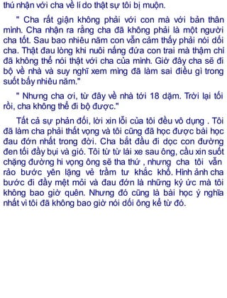 thú nhận với cha về lído thật sự tôi bị muộn.
" Cha rất giận không phải với con mà với bản thân
mình. Cha nhận ra rằng cha đã không phải là một người
cha tốt. Sau bao nhiêu năm con vẫn cảm thấy phải nói dối
cha. Thật đau lòng khi nuôi nấng đứa con trai mà thậm chí
đã không thể nói thật với cha của mình. Giờ đây cha sẽ đi
bộ về nhà và suy nghĩ xem mìng đã làm sai điều gì trong
suốt bấy nhiêu năm."
" Nhưng cha ơi, từ đây về nhà tới 18 dặm. Trời lại tối
rồi, cha không thể đi bộ được."
Tất cả sự phản đối, lời xin lỗi của tôi đều vô dụng . Tôi
đã làm cha phải thất vọng và tôi cũng đã học được bài học
đau đớn nhất trong đời. Cha bắt đầu đi dọc con đường
đen tối đầy bụi và gió. Tôi từ từ lái xe sau ông, cầu xin suốt
chặng đường hi vọng ông sẽ tha thứ , nhưng cha tôi vẫn
rảo bước yên lặng vẻ trầm tư khắc khổ. Hình ảnh cha
bước đi đầy mệt mỏi và đau đớn là những ký ức mà tôi
không bao giờ quên. Nhưng đó cũng là bài học ý nghĩa
nhất vìtôi đã không bao giờ nói dối ông kể từ đó.
 