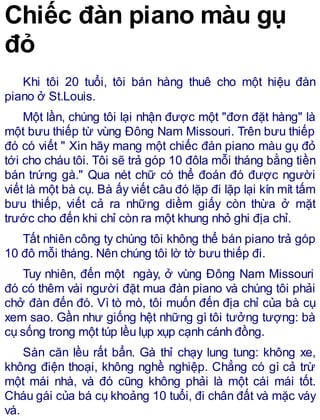 Chiếc đàn piano màu gụ
đỏ
Khi tôi 20 tuổi, tôi bán hàng thuê cho một hiệu đàn
piano ở St.Louis.
Một lần, chúng tôi lại nhận được một "đơn đặt hàng" là
một bưu thiếp từ vùng Đông Nam Missouri. Trên bưu thiếp
đó có viết " Xin hãy mang một chiếc đàn piano màu gụ đỏ
tới cho cháu tôi. Tôi sẽ trả góp 10 đôla mỗi tháng bằng tiền
bán trứng gà." Qua nét chữ có thể đoán đó được người
viết là một bà cụ. Bà ấy viết câu đó lặp đi lặp lại kín mít tấm
bưu thiếp, viết cả ra những diềm giấy còn thừa ở mặt
trước cho đến khi chỉ còn ra một khung nhỏ ghi địa chỉ.
Tất nhiên công ty chúng tôi không thể bán piano trả góp
10 đô mỗi tháng. Nên chúng tôi lờ tờ bưu thiếp đi.
Tuy nhiên, đến một ngày, ở vùng Đông Nam Missouri
đó có thêm vài người đặt mua đàn piano và chúng tôi phải
chở đàn đến đó. Vì tò mò, tôi muốn đến địa chỉ của bà cụ
xem sao. Gần như giống hệt những gì tôi tưởng tượng: bà
cụ sống trong một túp lều lụp xụp cạnh cánh đồng.
Sàn căn lều rất bẩn. Gà thỉ chạy lung tung: không xe,
không điện thoại, không nghề nghiệp. Chẳng có gì cả trừ
một mái nhà, và đó cũng không phải là một cái mái tốt.
Cháu gái của bá cụ khoảng 10 tuổi, đi chân đất và mặc váy
vá.
 
