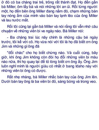 ở đó có ba chàng trai trẻ, trông rất thành đạt. Họ đến gần
bà Miller, ôm lấy bà và nói những lời an ủi. Rồi từng người
một, họ đến bên ông Miller đang nằm đó, chạm những bàn
tay nóng ấm của mình vào bàn tay lạnh lẽo của ông Miller
và lau nước mắt.
Rồi tôi cũng lại gần bà Miller và nói rằng tôi vẫn nhớ câu
chuyện về những viên bi ve ngày nào. Bà Miller nói:
- Ba chàng trai lúc nãy chính là những cậu bé ngày
trước, tôi kể với cô. Họ vừa nói với tôi là họ đã biết ơn ông
Jim và những gìông đã
"đổi chác" cho họ biết chừng nào. Và cuối cùng, bây
giờ, khi ông Jim không còn đòi họ đổi những viên bi màu
nào nữa, thì họ quay lại để tỏ lòng biết ơn ông ấy. Ông Jim
luôn nghĩ mình là người giàu có nhất ở bang Idaho này với
những viên bi ông có được.
Rất nhẹ nhàng, bà Miller nhấc bàn tay của ông Jim lên.
Dưới bàn tay ông là ba viên bi đỏ, sáng bóng và trong veo.
 