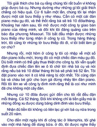 Tôi giải thích cho bà cụ rằng chúng tôi rất buồn vì không
giúp được bà cụ. Nhưng dường như những gì tôi giải thích
chẳng có hiệu quả. Cứ 6 tuần một lần, chúng tôi lại nhận
được một cái bưu thiếp y như nhau. Cần có một cái đàn
piano màu gụ đỏ, và thề thốt rằng bà sẽ trả 10 đôla/tháng.
Khoảng hai năm sau, tôi mở được một công ty giao bán
piano của riêng mình, và đôi khi tôi đăng quảng cáo trên
báo địa phương Missouri. Tôi bắt đầu nhận được những
bưu thiếp như từng nhận ở công ty cũ. Trong hàng tháng
trời, tôi cũng lờ những tờ bưu thiếp đó đi, vì tôi biết làm gì
cơ chứ?
Nhưng rồi, một hôm ở công ty tôi có nhập vể một số
đàn piano kiểu mới, trong đó có một chiếc đàn màu gụ đỏ.
Dù biết mình có thể gây thua thiệt cho công ty, tôi vẫn quyết
định đưa chiếc đàn lên xe ô tô chở tới nhà bà cụ và nói
rằng nếu bà trả 10 đôla/ tháng thì bà sẽ phải trả 52 lần. Tôi
đặt piano vào nơi ít có khả năng bị dột nhất. Tôi cũng dặn
bà và cháu bé giữ cho bọn gà đừng nhảy lên đàn piano.
Rồi tôi lên xe về công ty đinh ninh rằng thế là coi như mình
đã cho không một cây đàn.
Nhưng cứ 10 đôla được gửi đến cho tôi rất đều đặn
mỗi tháng. Cả 52 tháng. Đôi khi không chỉ là tiền giấy mà là
những đồng xu được dùng băng dính đính vào bưu thiếp.
Nhận đủ tiền tôi không có liên lạc gì với bà cụ nữa trong
suốt 20 năm.
Cho đến một ngày khi đi công tác ở Memphis, tôi ghé
vào một nhà hàng để dùng bữa. ở đó, tôi được nghe thấy
 