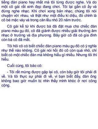 tiếng đàn piano hay nhất mà tôi từng được nghe. Và do
một cô gái rất xinh đẹp đang chơi. Tôi lại gần cô ấy và
đứng nghe nhạc. Khi chơi xong bản nhạc, chúng tôi nói
chuyện với nhau, và thật như một điều kì diệu, đó chính là
cô bé mặc váy vá trong căn lều nhỏ 20 năm trước.
Cô gái kể từ khi được bà đã đặt mua cho chiếc đàn
piano màu gụ đỏ, cô đã giành được nhiều giải thưởng âm
nhạc ở trường và địa phương. Bây giờ cô đã có gia đình
còn bà cô đã mất.
Tôi hỏi cô có biết chiếc đàn piano màu gụ đỏ có ý nghĩa
như thế nào không. Cô gái nói hồi đó cô còn quá nhỏ, chỉ
biết có một chiếc đàn mà không hiểu gì nhiều. Nhưng tôi thì
hiểu.
Cuối cùng, tôi bảo cô:
- Tôi rất mừng được gặp lại cô, còn bây giờ tôi phải đi
về. Và tôi thực sự phải đi về, vì bạn biết đấy, đàn ông
không bao giờ muốn bị nhìn thấy mình khóc ở nơi công
cộng.
 