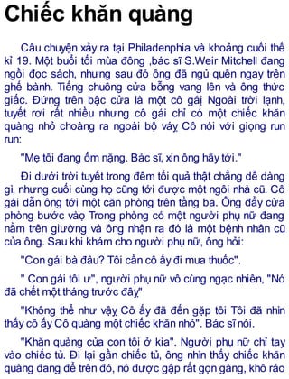 Chiếc khăn quàng
Câu chuyện xảy ra tại Philadenphia và khoảng cuối thế
kỉ 19. Một buổi tối mùa đông ,bác sĩ S.Weir Mitchell đang
ngồi đọc sách, nhưng sau đó ông đã ngủ quên ngay trên
ghế bành. Tiếng chuông cửa bỗng vang lên và ông thức
giấc. Đứng trên bậc cửa là một cô gáị Ngoài trời lạnh,
tuyết rơi rất nhiều nhưng cô gái chỉ có một chiếc khăn
quàng nhỏ choàng ra ngoài bộ váỵ Cô nói với giọng run
run:
"Mẹ tôi đang ốm nặng. Bác sĩ, xin ông hãy tới."
Đi dưới trời tuyết trong đêm tối quả thật chẳng dễ dàng
gì, nhưng cuối cùng họ cũng tới được một ngôi nhà cũ. Cô
gái dẫn ông tới một căn phòng trên tầng ba. Ông đẩy cửa
phòng bước vàọ Trong phòng có một người phụ nữ đang
nằm trên giường và ông nhận ra đó là một bệnh nhân cũ
của ông. Sau khi khám cho người phụ nữ, ông hỏi:
"Con gái bà đâu? Tôi cần cô ấy đi mua thuốc".
" Con gái tôi ư", người phụ nữ vô cùng ngạc nhiên, "Nó
đã chết một tháng trước đâỵ"
"Không thể như vậỵ Cô ấy đã đến gặp tôi Tôi đã nhìn
thấy cô ấỵ Cô quàng một chiếc khăn nhỏ". Bác sĩnói.
"Khăn quàng của con tôi ở kia". Người phụ nữ chỉ tay
vào chiếc tủ. Đi lại gần chiếc tủ, ông nhìn thấy chiếc khăn
quàng đang để trên đó, nó được gập rất gọn gàng, khô ráo
 