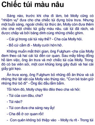 Chiếc túi màu nâu
Sáng nào, trước khi cha đi làm, bé Molly cũng có
"nhiệm vụ" đưa cho cha chiếc túi đựng bữa trưa. Nhưng
một buổi sáng, ngoài chiếc túi thức ăn, Molly còn đưa thêm
cho cha một chiếc túi giấy màu nâu. cái túi đã rách, và
được chắp vá bởi băng dính cùng những chiếc ghim.
- Cái gìtrong cái túi này thế? - Cha của Molly hỏi.
- Bố cứ cầm đi - Molly cười hớn hở.
Không muốn mất thời gian, ông Fulghum -cha của Molly
đem theo cả hai cái túi đến cơ quan. Sau mấy tiếng đồng
hồ làm việc, ông ăn trưa và mở chiếc túi của Molly. Trong
đó có ba viên sỏi, một con khủng long gãy đuôi và hai cái
giấy gói kẹo.
Ăn trưa xong, ông Fulghum bỏ nhũng đồ ăn thừa và cả
những thứ lặt vặt của Molly vào thùng rác. "Con bé toàn giữ
những thứ bỏ đi" - Ông lắc đầu lẩm bẩm.
Tối hôm đó, Molly chạy lẽo đẽo theo cha và hỏi:
- Túi của con đâu, cha?
- Túi nào?
- Túi con đưa cha sáng nay ấy!
- Cha để ở cơ quan rồi!
- Con quên không bỏ thiệp vào - Molly ríu rít - Trong túi
 