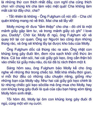 là những thứ con thích nhất đấy, con nghĩ cha cũng thích
chơi với chúng khi cha làm việc mệt quá! Cha không làm
mất cái túi đấy chứ, cha?
- Tất nhiên là không - Ông Fulghum cố nói dối - Cha chỉ
quên không mang nó về thôi. Mai cha sẽ lấy về!
Molly mừng rỡ đưa "tấm thiệp" cho cha - đó chỉ là một
mảnh giấy gập làm tư, và trong mảnh giấy có ghi" I love
you, Daddy". Chờ lúc Molly đi ngủ, ông Fulghum vội vã
quay trở lại cơ quan. Ông sợ Người lao công dọn những
thùng rác, và ông sẽ không lấy lại được kho báu của Molly.
Ông Fulghum dốc cả thùng rác ra sàn. Ông nhặt con
khủng long gãy đuôi lên, đem rửa sạch khỏi chỗ thức ăn
thừa. Cả ba viên sỏi, hai cái giấy gói kẹo, ông cẩn thận bỏ
vào chiếc túi giấy màu nâu, dù túi đã bị rách thêm một ít.
Sáng hôm sau, ông Fulghum bảo Molly kể cho ông
nghe về những thứ trong chiếc túi. Mất khá nhiều thời gian,
vì mỗi thứ đều có những câu chuyện riêng, giống như
những bạn của Molly vậy. Như hai cái giấy gói kẹo chính là
từ những chiếc gói kẹo sôcôla mà ông mua cho Molly, hay
con khủng long gãy đuôi là quà của cậu bạn hàng xóm tặng
Molly hôm sinh nhật..
Tối hôm đó, Molly lại ôm con khủng long găy đuôi đi
ngủ, cùng một với nụ cười.
 