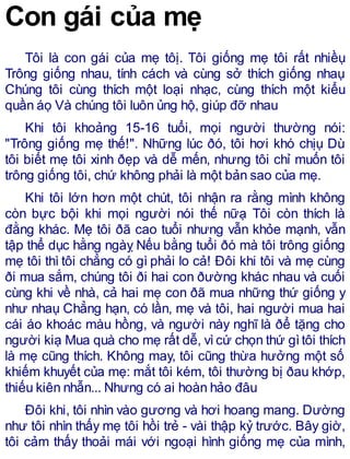 Con gái của mẹ
Tôi là con gái của mẹ tôị. Tôi giống mẹ tôi rất nhiềụ
Trông giống nhau, tính cách và cùng sở thích giống nhaụ
Chúng tôi cùng thích một loại nhạc, cùng thích một kiểu
quần áọ Và chúng tôi luôn ủng hộ, giúp đỡ nhau
Khi tôi khoảng 15-16 tuổi, mọi người thường nói:
"Trông giống mẹ thế!". Những lúc ðó, tôi hơi khó chịụ Dù
tôi biết mẹ tôi xinh ðẹp và dễ mến, nhưng tôi chỉ muốn tôi
trông giống tôi, chứ không phải là một bản sao của mẹ.
Khi tôi lớn hơn một chút, tôi nhận ra rằng mình không
còn bực bội khi mọi người nói thế nữạ Tôi còn thích là
đằng khác. Mẹ tôi ðã cao tuổi nhưng vẫn khỏe mạnh, vẫn
tập thể dục hằng ngàỵ Nếu bằng tuổi ðó mà tôi trông giống
mẹ tôi thì tôi chẳng có gì phải lo cả! Đôi khi tôi và mẹ cùng
ði mua sắm, chúng tôi ði hai con ðường khác nhau và cuối
cùng khi về nhà, cả hai mẹ con ðã mua những thứ giống y
như nhaụ Chẳng hạn, có lần, mẹ và tôi, hai người mua hai
cái áo khoác màu hồng, và người này nghĩ là ðể tặng cho
người kiạ Mua quà cho mẹ rất dễ, vìcứ chọn thứ gìtôi thích
là mẹ cũng thích. Không may, tôi cũng thừa hưởng một số
khiếm khuyết của mẹ: mắt tôi kém, tôi thường bị ðau khớp,
thiếu kiên nhẫn... Nhưng có ai hoàn hảo đâu
Đôi khi, tôi nhìn vào gương và hơi hoang mang. Dường
như tôi nhìn thấy mẹ tôi hồi trẻ - vài thập kỷ trước. Bây giờ,
tôi cảm thấy thoải mái với ngoại hình giống mẹ của mình,
 