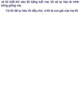 và tôi biết khi nào tôi bằng tuổi mẹ, tôi sẽ tự hào là mình
trông giống mẹ.
Và tôi đã tự hào rồi đấy chứ, vìtôi là con gái của mẹ tôi
 