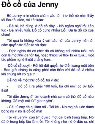 Đồ cổ của Jenny
Bé Jenny nhìn chăm chăm vào tôi như thể nó nhìn thấy
tôi lần đầu tiên, rồi kết luận:
- Bà ơi, bà đúng là đồ cổ đấy! - Nó ngẫm nghĩ rồi tiếp
tục - Bà nhiều tuổi. Đồ cổ cũng nhiều tuổi. Bà là đồ cổ của
cháu!
Tôi quả là không vừa ý với câu nói của Jenny, nên tôi
cầm quyển từ điển ra và đọc:
- Định nghĩa đồ cổ nhé: đồ cổ không chỉ nhiều tuổi, mà
còn là một thứ đã tồn tại, hoặc thuộc về thời kìxa xưa... một
tác phẩm nghệ thuật chẳng hạn...
Đồ cổ rất quý! - Rồi tôi đặt quyển từ điển sang một bên
- Bao giờ chúng ta cũng phải cẩn thẩn với đồ cổ vì nhiều
khi chúng rất có giá trị.
Để nói về một thứ đồ cổ, tôi vídụ:
- Đồ cổ ít ra phải 100 tuổi, bà chỉ mới có 67 tuổi
thôi!
Tôi dẫn Jenny đi tìm quanh nhà xem có thứ đồ cổ nào
không. Có một cái tủ " gia truyền".
- Cái tủ này đã cũ lắm rồi - Tôi kể - Nhưng bà luôn đánh
bóng nó vìnó là đồ cổ mà!
Tôi và Jenny còn tìm được một cái bình trong bếp. Nó
đã ở trong bếp lâu lắm rồi. Tôi không nhớ nó ở đâu ra, chỉ
 