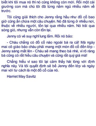 biết khi tôi mua nó thì nó cũng không còn mới. Rồi một cái
giường con mà chú tôi đã từng nằm ngủ nhiều năm về
trước.
Tôi cũng giải thích cho Jenny rằng hầu như đồ cổ bao
giờ cũng ẩn chứa một câu chuyện. Nó đã từng ở nhiều nơi,
thuộc về nhiều người, tồn tại qua nhiều năm. Nó trải qua
sóng gió, nhưng vẫn còn tồn tại.
Jenny có vẻ suy nghĩlung lắm. Rồi nó bảo:
- Cháu chẳng có đồ cổ nào ngoài bà ra cả! Mà ngày
mai cô giáo bảo cháu phải mang một món đồ cổ đến lớp -
Jenny sáng mắt lên - Cháu sẽ mang theo bà nhé, vì rõ ràng
bà cũng có rất hiều câu chuyện và cũng rất quý giá mà!
Chẳng hiểu vì sao tôi lại cảm thấy hài lòng với định
nghĩa này. Và tôi quyết định sẽ bế Jenny đến lớp và ngày
mai với tư cách là một đồ cổ của nó.
Harriet May Savitz
 