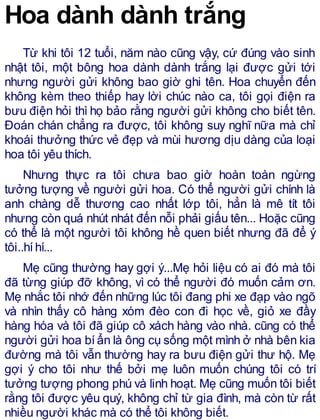 Hoa dành dành trắng
Từ khi tôi 12 tuổi, năm nào cũng vậy, cứ đúng vào sinh
nhật tôi, một bông hoa dành dành trắng lại được gửi tới
nhưng người gửi không bao giờ ghi tên. Hoa chuyển đến
không kèm theo thiếp hay lời chúc nào ca, tôi gọi điện ra
bưu điện hỏi thì họ bảo rằng người gửi không cho biết tên.
Đoán chán chẳng ra được, tôi không suy nghĩ nữa mà chỉ
khoái thưởng thức vẻ đẹp và mùi hương dịu dàng của loại
hoa tôi yêu thích.
Nhưng thực ra tôi chưa bao giờ hoàn toàn ngừng
tưởng tượng về người gửi hoa. Có thể người gửi chính là
anh chàng dễ thương cao nhất lớp tôi, hẳn là mê tít tôi
nhưng còn quá nhút nhát đến nỗi phải giấu tên... Hoặc cũng
có thể là một người tôi không hề quen biết nhưng đã để ý
tôi..híhí...
Mẹ cũng thường hay gợi ý...Mẹ hỏi liệu có ai đó mà tôi
đã từng giúp đỡ không, vì có thể người đó muốn cảm ơn.
Mẹ nhắc tôi nhớ đến những lúc tôi đang phi xe đạp vào ngõ
và nhìn thấy cô hàng xóm đèo con đi học về, giỏ xe đầy
hàng hóa và tôi đã giúp cô xách hàng vào nhà. cũng có thể
người gửi hoa bíẩn là ông cụ sống một mình ở nhà bên kia
đường mà tôi vẫn thường hay ra bưu điện gửi thư hộ. Mẹ
gợi ý cho tôi như thế bởi mẹ luôn muốn chúng tôi có trí
tưởng tượng phong phú và linh hoạt. Mẹ cũng muốn tôi biết
rằng tôi được yêu quý, không chỉ từ gia đình, mà còn từ rất
nhiều người khác mà có thể tôi không biết.
 