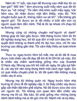 Năm tôi 17 tuổi, cậu bạn dễ thương cao nhất lớp tôi có
bạn gái!" Mối tình " đơn phương suốt mấy năm qua đã tôi
thực sự "vỡ mộng". Tôi nằm nhà khóc suốt mấy ngày. Vài
hôm sau, tôi nhận được một tấm thiếp, màu đỏ: "Khi
chuyện buồn qua đi, những niềm vui sẽ tới". Vẫn không ghi
người gửi. Tôi được an ủi rất nhiều vì biết vẫn còn có
người quan tâm đến mình. Thế là tôi lại khoái chí chạy bổ
ra đường chơi.
Nhưng cũng có những chuyện mà"người vô danh"
không giúp tôi hàn gắn được. Một tháng trước hôm tôi thi
tốt nghiệp trung học, bố tôi qua đời vì một cơn đau tim. Tôi
quyết định không ra thành phố thi đại học nữa, chỉ thi vào
trường cao đẳng gần nhà. Tôi cảm thấy thiếu an toàn khinh
khủng.
Thực ra, ngay trước hôm bố mất, mẹ và tôi đã đi mua
được một chiếc váy rất đẹp để khi đi thi ĐH tôi sẽ mặc. Đó
là chiếc váy chấm xanh-trắng giống như của Scarlett
O’Hara vậy. Nhưng sau khi bố mất vài ngày, tôi gầy sụt hẳn
đi, cái váy trở nên rộng thùng thình một cách ngớ ngẩn. Do
có quá nhiều chuyện phải lo, tôi đã quên hẳn không mang
chiếc váy đi sửa.
Nhưng mẹ tôi không quên nó. Ngay trước hôm nhà
trường tổ chức lễ tốt nghiệp cấp 3, tôi thấy chiếc váy được
gấp cẩn thẩn đặt trên ghế sôpha. Nó đã được sửa cho vừa
với người tôi. Tôi không còn quan tâm đến chiếc váy
nhưng mẹ thì có. Mẹ bảo, tôi phải giống như những bông
dành dành trắng mà ai đó gửi cho tôi: Mạnh mẽ và kỳ diệu.
 