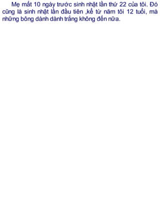 Mẹ mất 10 ngày trước sinh nhật lần thứ 22 của tôi. Đó
cũng là sinh nhật lần đầu tiên ,kể từ năm tôi 12 tuổi, mà
những bông dành dành trắng không đến nữa.
 