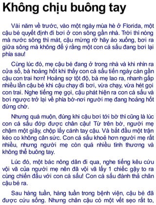 Không chịu buông tay
Vài năm về trước, vào một ngày mùa hè ở Florida, một
cậu bé quyết định đi bơi ở con sông gần nhà. Trời thì nóng
mà nước sông thì mát, cậu mừng rỡ hãy ào xuống, bơi ra
giữa sông mà không để ý rằng một con cá sấu đang bơi lại
phía sau!
Cùng lúc đó, mẹ cậu bé đang ở trong nhà và khi nhìn ra
cửa sổ, bà hoảng hốt khi thấy con cá sấu tiến ngày càn gần
cậu con trai hơn! Hoảng sợ tột độ, bà mẹ lao ra, nhanh gấp
nhiều lần cậu bé khi cậu chạy đi bơi, vừa chạy, vừa hét gọi
con trai. Nghe tiếng mẹ gọi, cậu phát hiện ra con cá sấu và
bơi ngược trở lại về phía bờ-nơi người mẹ đang hoảng hốt
đứng chờ.
Nhưng quá muộn, đúng khi cậu bơi tới bờ thìcũng là lúc
con cá sấu đớp được chân cậu! Từ trên bờ, người mẹ
chậm một giây, chộp lấy cánh tay cậu. Và bắt đầu một trận
kéo co không cân sức. Con cá sấu khoẻ hơn người mẹ rất
nhiều, nhưng người mẹ còn quá nhiều tình thương và
không thể buông tay.
Lúc đó, một bác nông dân đi qua, nghe tiếng kêu cứu
vội vã của người mẹ nên đã vội vã lấy 1 chiếc gậy to ra
cùng chiến đấu với con cá sấu! Con cá sấu đành thả chân
cậu bé ra.
Sau hàng tuần, hàng tuần trong bệnh viện, cậu bé đã
được cứu sống. Nhưng chân cậu có một vết sẹo rất to,
 