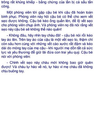 trông rất khủng khiếp - bằng chứng của lần bị cá sấu tấn
công.
Một phóng viên tới gặp cậu bé khi cậu đã hoàn toàn
bình phục. Phóng viên này hỏi cậu bé có thể cho xem vết
sẹo được không. Cậu bé kéo ống quần lên, để lộ vết sẹo
cho phóng viên chụp ảnh. Và phóng viên nọ đã nói rằng vết
sẹo này cậu bé sẽ không thể nào quên!
- Không đâu, hãy nhìn tay cháu đã! - cậu bé nói rồi kéo
tay áo lên. Trên tay áo của cậu là một vết sẹo to, thậm chí
còn sâu hơn cùng với những vết cào xước rất đậm và kéo
dài do móng tay của mẹ cậu - khi người mẹ dồn tất cả sức
lực và yêu thương đễ giữ lãi đứa con trai yêu quý. Cậu bé
nói với phóng viên:
- Chính vết sẹo này cháu mới không bao giờ quên
được! Và cháu tự hào về nó, tự hào vì mẹ cháu đã không
chịu buông tay.
 