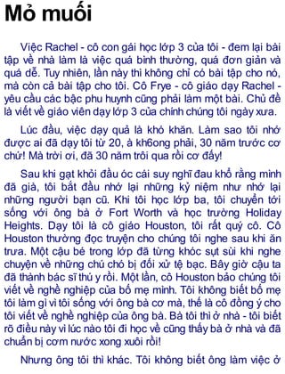Mỏ muối
Việc Rachel - cô con gái học lớp 3 của tôi - đem lại bài
tập về nhà làm là việc quá bình thường, quá đơn giản và
quá dễ. Tuy nhiên, lần này thì không chỉ có bài tập cho nó,
mà còn cả bài tập cho tôi. Cô Frye - cô giáo dạy Rachel -
yêu cầu các bậc phu huynh cũng phải làm một bài. Chủ đề
là viết về giáo viên dạy lớp 3 của chính chúng tôi ngày xưa.
Lúc đầu, việc dạy quả là khó khăn. Làm sao tôi nhớ
được ai đã dạy tôi từ 20, à kh6ong phải, 30 năm trước cơ
chứ! Mà trời ơi, đã 30 năm trôi qua rồi cơ đấy!
Sau khi gạt khỏi đầu óc cái suy nghĩ đau khổ rằng mình
đã già, tôi bắt đầu nhớ lại những kỷ niệm như nhớ lại
những người bạn cũ. Khi tôi học lớp ba, tôi chuyển tới
sống với ông bà ở Fort Worth và học trường Holiday
Heights. Dạy tôi là cô giáo Houston, tôi rất quý cô. Cô
Houston thường đọc truyện cho chúng tôi nghe sau khi ăn
trưa. Một cậu bé trong lớp đã từng khóc sụt sùi khi nghe
chuyện về những chú chó bị đối xử tệ bạc. Bây giờ cậu ta
đã thành bác sĩ thú y rồi. Một lần, cô Houston bảo chúng tôi
viết về nghề nghiệp của bố mẹ mình. Tôi không biết bố mẹ
tôi làm gìvìtôi sống với ông bà cơ mà, thế là cô đồng ý cho
tôi viết về nghề nghiệp của ông bà. Bà tôi thìở nhà - tôi biết
rõ điều này vìlúc nào tôi đi học về cũng thấy bà ở nhà và đã
chuẩn bị cơm nước xong xuôi rồi!
Nhưng ông tôi thì khác. Tôi không biết ông làm việc ở
 