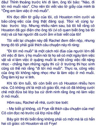 đâu! Thỉnh thoảng trước khi đi làm, ông tôi bảo: "Nào, đi
tới mỏ muối nào". Cho nên tôi viết vào tờ giấy của mình là
"Ông em làm việc ở mỏ muối".
Khi đọc đến tờ giấy của tôi, cô Houston mỉm cười và
bảo công việc của ông thật đáng quý. T6oi vô cùng tự
hào trước lớp. Nhưng nhiều năm sau, bà tôi kể rằng cô
Houston đã gọi điện cho ông tôi (vì cô quen biết ông bà tôi
mà) và cả hai người đã cười ầm vìbài viết của tôi!
Tôi viết lại chuyện này để Rachel đem đến nộp, nhưng
trong đó tôi phải giải thích câu chuyện này rõ ràng:
"Đi tới mỏ muối" là một cách nói đùa của người lớn để
chỉ việc đi làm. ý họ muốn nói là họ sẽ có một ngày làm việc
vật vả vì làm việc ở quặng muối là một công việc rất nặng
nhọc - chẳng hạn những ngày thi cử ở trường thì học sinh
cũng có thể nói rằng "đi tới mỏ muối". Thực ra, công việc
của ông tôi không nặng nhọc như là làm việc ở mỏ muối.
Ông làm kỹ sư vi tính.
Khi tôi lớn tuổi, tôi còn biết ơn cô Houston nhiều hơn
nữa. Cô không chỉ là một cô giáo tốt, mà cô đã không cười
chê một đứa bé lớp ba cứ đinh ninh rằng ông nó làm việc
ở mỏ muối.
Hôm sau, Rachel về nhà, cười toe toét:
- Mẹ biết gì không, cô Frye rất thích cậu chuyện của mẹ!
Cô còn đọc nó trước cả lớp nữa đấy!
Bây giờ thìtôi biết rằng không phải có một mà là có hẳn
hai cô giáo: cô Houston và cô Frye!
 