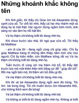 Những khoảnh khắc không
tên
Khi tỉnh giấc, tôi thấy chị Gina ôm bé Alexandra đứng
cạnh cửa sổ. Từ chỗ tôi nhìn, thấy cả hai như thành một và
đúng họ là một thật. Hai người đứng ngắm bình minh, ánh
sáng rọi vào làm họ nổi bật lên.
Và họ thậm chíkhông biết tôi đang nhìn họ.
Khi chưa bước vào nhà, tôi ngó qua cửs sổ. Tôi thấy
bé Matthew
- em út của tôi - đang ngồi cùng chị giúp việc. Chị ấy
giúp Matthew trang trí những tấm thiệp năm mới cho mọi
ngườị Chị ấy kiên nhẫn, còn Matthew trông rất vuị Và họ
thậm chíkhông biết tôi đang nhìn họ.
Tuần trước đi cùng với mẹ thăm mộ bố, tôi thấy đặt
trước bia mộ một thiên thần nhỏ bằng sứ để " giúp đỡ bố".
Rồi mẹ ngồi bên mộ, thìthầm với bố điều gìđó.
Và mẹ thậm chíkhông biết tôi đang nhìn mẹ.
Khi tôi và bé Alexandra đang ngồi xem đá bóng. Tôi
ôm bé trong lòng. Tôi chỉ muốn được ôm Alexandra thôi,
chứ không thích xem đá bóng!
Và bé thậm chíkhông biết tôi đang nhìn bé.
Và không ai biết là tôi đang ngắm nhìn họ. Không ai biết
 