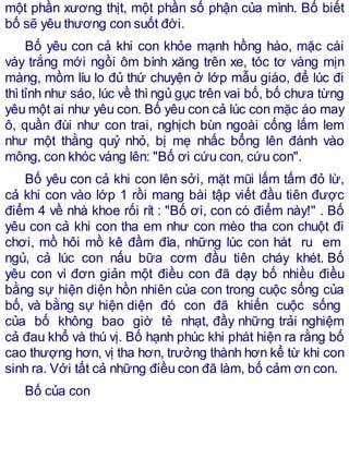 một phần xương thịt, một phần số phận của mình. Bố biết
bố sẽ yêu thương con suốt đời.
Bố yêu con cả khi con khỏe mạnh hồng hào, mặc cái
váy trắng mới ngồi ôm bình xăng trên xe, tóc tơ vàng mịn
màng, mồm líu lo đủ thứ chuyện ở lớp mẫu giáo, để lúc đi
thìtỉnh như sáo, lúc về thìngủ gục trên vai bố, bố chưa từng
yêu một ai như yêu con. Bố yêu con cả lúc con mặc áo may
ô, quần đùi như con trai, nghịch bùn ngoài cống lấm lem
như một thằng quỷ nhỏ, bị mẹ nhấc bổng lên đánh vào
mông, con khóc váng lên: "Bố ơi cứu con, cứu con".
Bố yêu con cả khi con lên sởi, mặt mũi lấm tấm đỏ lừ,
cả khi con vào lớp 1 rồi mang bài tập viết đầu tiên được
điểm 4 về nhà khoe rối rít : "Bố ơi, con có điểm này!" . Bố
yêu con cả khi con tha em như con mèo tha con chuột đi
chơi, mồ hôi mồ kê đầm đìa, những lúc con hát ru em
ngủ, cả lúc con nấu bữa cơm đầu tiên cháy khét. Bố
yêu con vì đơn giản một điều con đã dạy bố nhiều điều
bằng sự hiện diện hồn nhiên của con trong cuộc sống của
bố, và bằng sự hiện diện đó con đã khiến cuộc sống
của bố không bao giờ tẻ nhạt, đầy những trải nghiệm
cả đau khổ và thú vị. Bố hạnh phúc khi phát hiện ra rằng bố
cao thượng hơn, vị tha hơn, trưởng thành hơn kể từ khi con
sinh ra. Với tất cả những điều con đã làm, bố cảm ơn con.
Bố của con
 