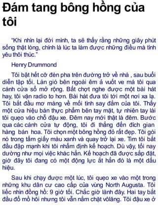 Đám tang bông hồng của
tôi
“Khi nhìn lại đời mình, ta sẽ thấy rằng những giây phút
sống thật lòng, chính là lúc ta làm được những điều mà tình
yêu thôi thúc.”
Henry Drummond
Tôi bật hết cỡ đèn pha trên đường trở về nhà , sau buổi
diễn tập tối. Làn gió bên ngoài êm ả vuốt ve má tôi qua
cánh cửa sổ mở rộng. Bất chợt nghe được một bài hát
hay, tôi vặn radio to hơn. Bài hát đưa tôi tới một nơi xa lạ.
Tôi bắt đầu mơ màng về mối tình say đắm của tôi. Thấy
một cứa hiệu bán thực phẩm bên tay mặt, tự nhiên tay lái
tôi quẹo vào chỗ đậu xe. Đêm nay mới thật là đêm. Bước
qua các cánh cửa tự động, tôi đi thẳng đến đích gian
hàng bán hoa. Tôi chọn một bông hồng đỏ rất đẹp. Tôi gói
nó trong tấm giấy màu xanh và quay trở lại xe. Tim tôi bắt
đầu đập mạnh khi tôi nhẩm định kế hoạch. Dù vậy, tối nay
dường như mọi việc khác hẳn. Kế hoạch đã được sắp đặt,
giờ đây tôi đang có một động lực ắt hẳn đó là một dấu
hiệu.
Sau khi chạy được một lúc, tôi quẹo xe vào một trong
những khu dân cư cao cấp của vùng North Augusta. Tôi
liếc nhìn đồng hồ: 9 giờ tối. Chắc giờ lành đây. Hai tay bắt
đầu đổ mồ hôi nhưng tôi vẫn nắm chặt vôlăng. Tôi đậu xe ở
 