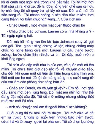 lối đi cạnh một ngôi nhà trông khá bắt mắt. Tôi hít một hơi
thật sâu và ra khỏi xe, để lại đóa hồng trên ghế sau xe hơi,
tự nhủ rằng tôi sẽ quay trở lại lấy nó sau. Đôi chân tôi đã
sẵn sàng rồi. Tôi nhanh chóng bước đến cửa trước. Hơi
căng thẳng, tôi bấm chuông:"Reng...". Cửa xịch mở.
- Chào Derek , một khuôn mặt quen thuộc chào tôi
- Cháu chào bác Johson. Lauren có ở nhà không ạ ? -
Tôi ngập ngừng hỏi.
Đôi má tôi nóng ran lên khi bác Johnson xoay vô gọi
con gái. Thời gian tưởng chừng vô tận, nhưng chẳng mấy
chốc tôi nghe tiếng cửa mở. Lauren từ cầu thang bước
xuống, bước chân thình thịch, và tim tôi đập muốn vỡ ra
khỏi lồng ngực.
Tôi nhìn vào cặp mắt nâu to của em, và quên mất cả tên
mình. Tôi chưa bao giờ gặp rắc rối về chuyện giao tiếp,
cho đến khi quen một cô tiên ấn hiện trong dáng hình em.
Đôi môi em hé mở để lộ hàm răng trắng , nụ cười rạng rỡ
của em làm căn phòng như sáng hẳn lên.
- Chào anh Derek, có chuyện gì vậy? - Em hỏi ,hơi ghé
đầu sang một bên, lúng túng. Đôi mắt em nhìn tôi như thể
đang đặt một câu đố. Tôi cố mở miệng nhưng chẳng thốt
ra được một lời nào.
- Anh nói chuyện với em ở ngoài hiên được không?
Cuối cùng thì tôi mới nói ra được . Tôi mở cửa và để
em ra trước. Chúng tôi ngồi trên những bậc thềm trước
cửa nhà và tôi xoay người lại phía em. Tôi cố chọn lọc từng
 