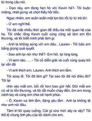 từ trong câu nói.
- Dạo này, em đang hẹn hò với Kevin hả?- Tôi buộc
miệng, nhát gừng và chợt thấy hối tiếc.
Ngạc nhiên, em xoắn xoắn một lọn tóc rồi từ từ trả lời:
- Ừ em nghĩthế.
Tôi đã mất nhiều thời gian để điều tra mối quan hệ của
họ. Tôi chắc rằng Kevin cuối cùng cũng sẽ làm em tổn
thương, và tôi biết mình phải làm gì.
- Anh ta không xứng với em đâu , Lauren - Tôi bảo em
bằng giọng quả quyết.
- Sao anh lại nói như thế?- Em hỏi, lại lúng túng.
- Vì xem nào . . . - Tôi cố diễn giải và cuối cùng quay trở
lại vấn đê
- Vìanh thích em, Lauren. Anh thích em lắm.
Tôi xoay đi. Tôi đã làm gì? Tại sao tôi đã nói điêu đó?
Tôi lại
nhìn vào mất em, bối rối hơn bao giờ hết. Đôi mắt em
có vẻ bị tổn thương, và tôi rất muốn chạy đến, ôm em trong
cánh tay và cùng em chia sẻ hạnh phúc.
- Ồ, Kevin vui tính lắm, đáng yêu lắm . Anh ta không tệ
như anh nói đâu.
Tâm trí tôi quay cuồng. Cái gì vừa mới xảy ra vậy? Tôi
thổ lộ chung tình yêu của tôi dành cho em.
 