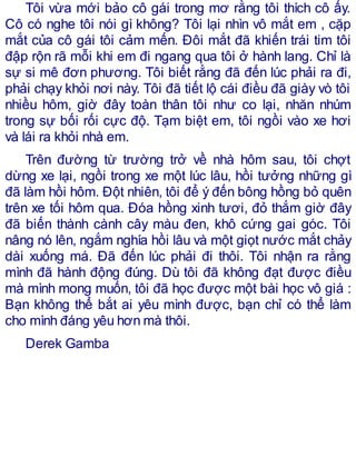 Tôi vừa mới bảo cô gái trong mơ rằng tôi thích cô ấy.
Cô có nghe tôi nói gì không? Tôi lại nhìn vô mắt em , cặp
mắt của cô gái tôi cảm mến. Đôi mắt đã khiến trái tim tôi
đập rộn rã mỗi khi em đi ngang qua tôi ở hành lang. Chỉ là
sự si mê đơn phương. Tôi biết rằng đã đến lúc phải ra đi,
phải chạy khỏi nơi này. Tôi đã tiết lộ cái điều đã giày vò tôi
nhiều hôm, giờ đây toàn thân tôi như co lại, nhăn nhúm
trong sự bối rối cực độ. Tạm biệt em, tôi ngồi vào xe hơi
và lái ra khỏi nhà em.
Trên đường từ trường trở về nhà hôm sau, tôi chợt
dừng xe lại, ngồi trong xe một lúc lâu, hồi tưởng những gì
đã làm hồi hôm. Đột nhiên, tôi để ý đến bông hồng bỏ quên
trên xe tối hôm qua. Đóa hồng xinh tươi, đỏ thắm giờ đây
đã biến thành cành cây màu đen, khô cứng gai góc. Tôi
nâng nó lên, ngắm nghía hồi lâu và một giọt nước mắt chảy
dài xuống má. Đã đến lúc phải đi thôi. Tôi nhận ra rằng
mình đã hành động đúng. Dù tôi đã không đạt được điều
mà mình mong muốn, tôi đã học được một bài học vô giá :
Bạn không thể bắt ai yêu mình được, bạn chỉ có thể làm
cho mình đáng yêu hơn mà thôi.
Derek Gamba
 