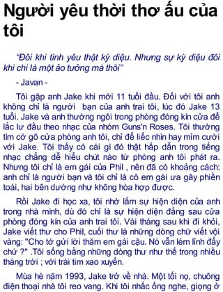 Người yêu thời thơ ấu của
tôi
“Đôi khi tình yêu thật kỳ diệu. Nhưng sự kỳ diệu đôi
khi chi là một ảo tưởng mà thôi”
- Javan -
Tôi gặp anh Jake khi mới 11 tuổi đầu. Đối với tôi anh
không chỉ là người bạn của anh trai tôi, lúc đó Jake 13
tuổi. Jake và anh thường ngôi trong phòng đóng kín cửa để
lắc lư đầu theo nhạc của nhóm Guns'n Roses. Tôi thường
tìm cớ gõ cửa phòng anh tôi, chỉ để liếc nhìn hay mỉm cười
với Jake. Tôi thấy có cái gì đó thật hấp dẫn trong tiếng
nhạc chẳng dễ hiểu chút nào từ phòng anh tôi phát ra.
Nhưng tôi chỉ là em gái của Phil , nên đã có khoảng cách:
anh chỉ là người bạn và tôi chỉ là cô em gái ưa gây phiền
toái, hai bên dường như không hòa hợp được.
Rồi Jake đi học xa, tôi nhớ lắm sự hiện diện của anh
trong nhà mình, dù đó chỉ là sự hiện diện đằng sau cửa
phòng đóng kín của anh trai tôi. Vài tháng sau khi đi khỏi,
Jake viết thư cho Phil, cuối thư là những dòng chữ viết vội
vàng: "Cho tớ gửi lời thăm em gái cậu. Nó vẫn lém lỉnh đấy
chứ ?" .Tôi sống bằng những dòng thư như thế trong nhiều
tháng trời ; với trái tim xao xuyến.
Mùa hè năm 1993, Jake trở về nhà. Một tối nọ, chuông
điện thoại nhà tôi reo vang. Khi tôi nhấc ống nghe, giọng ở
 