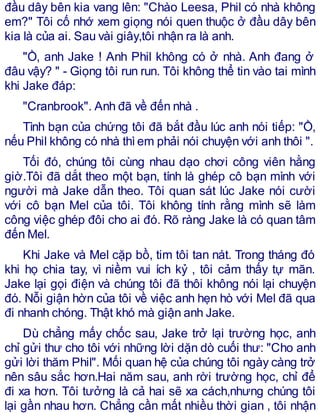 đầu dây bên kia vang lên: "Chào Leesa, Phil có nhà không
em?" Tôi cố nhớ xem giọng nói quen thuộc ở đầu dây bên
kia là của ai. Sau vài giây,tôi nhận ra là anh.
"Ồ, anh Jake ! Anh Phil không có ở nhà. Anh đang ở
đâu vậy? " - Giọng tôi run run. Tôi không thể tin vào tai mình
khi Jake đáp:
"Cranbrook". Anh đã về đến nhà .
Tình bạn của chứng tôi đã bắt đầu lúc anh nói tiếp: "Ồ,
nếu Phil không có nhà thìem phải nói chuyện với anh thôi ".
Tối đó, chúng tôi cùng nhau dạo chơi công viên hằng
giờ.Tôi đã dắt theo một bạn, tính là ghép cô bạn mình với
người mà Jake dẫn theo. Tôi quan sát lúc Jake nói cười
với cô bạn Mel của tôi. Tôi không tính rằng mình sẽ làm
công việc ghép đôi cho ai đó. Rõ ràng Jake là có quan tâm
đến Mel.
Khi Jake và Mel cặp bồ, tim tôi tan nát. Trong tháng đó
khi họ chia tay, vì niềm vui ích kỷ , tôi cảm thấy tự mãn.
Jake lại gọi điện và chúng tôi đã thôi không nói lại chuyện
đó. Nỗi giận hờn của tôi về việc anh hẹn hò với Mel đã qua
đi nhanh chóng. Thật khó mà giận anh Jake.
Dù chẳng mấy chốc sau, Jake trở lại trường học, anh
chỉ gửi thư cho tôi với những lời dặn dò cuối thư: "Cho anh
gửi lời thăm Phil". Mối quan hệ của chúng tôi ngày càng trở
nên sâu sắc hơn.Hai năm sau, anh rời trường học, chỉ để
đi xa hơn. Tôi tưởng là cả hai sẽ xa cách,nhưng chúng tôi
lại gần nhau hơn. Chẳng cần mất nhiều thời gian , tôi nhận
 