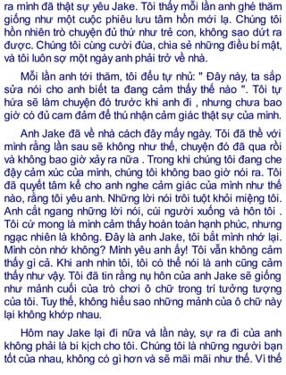 ra mình đã thật sự yêu Jake. Tôi thấy mỗi lần anh ghé thăm
giống như một cuộc phiêu lưu tâm hồn mới lạ. Chúng tôi
hồn nhiên trò chuyện đủ thứ như trẻ con, không sao dứt ra
được. Chúng tôi cùng cười đùa, chia sẻ những điều bímật,
và tôi luôn sợ một ngày anh phải trở về nhà.
Mỗi lần anh tới thăm, tôi đểu tự nhủ: " Đây này, ta sắp
sửa nói cho anh biết ta đang cảm thấy thế nào ". Tôi tự
hứa sẽ làm chuyện đó trước khi anh đi , nhưng chưa bao
giờ có đủ cam đảm để thú nhận cảm giác thật sự của mình.
Anh Jake đã về nhà cách đây mấy ngày. Tôi đã thề với
mình rằng lần sau sẽ không như thế, chuyện đó đã qua rồi
và không bao giờ xảy ra nữa . Trong khi chúng tôi đang che
đậy cảm xúc của mình, chúng tôi không bao giờ nói ra. Tôi
đã quyết tâm kể cho anh nghe cảm giác của mình như thế
nào, rằng tôi yêu anh. Những lời nói trôi tuột khỏi miệng tôi.
Anh cắt ngang những lời nói, cúi người xuống và hôn tôi .
Tôi cứ mong là mình cảm thấy hoàn toàn hạnh phúc, nhưng
ngạc nhiên là không. Đây là anh Jake, tôi bắt mình nhớ lại.
Mình còn nhớ không? Mình yêu anh ấy! Tôi vẫn không cảm
thấy gì cả. Khi anh nhìn tôi, tôi có thể nói là anh cũng cảm
thấy như vậy. Tôi đã tin rằng nụ hôn của anh Jake sẽ giống
như mảnh cuối của trò chơi ô chữ trong trí tưởng tượng
của tôi. Tuy thế, không hiểu sao những mảnh của ô chữ này
lại không khớp nhau.
Hôm nay Jake lại đi nữa và lần này, sự ra đi của anh
không phải là bi kịch cho tôi. Chúng tôi là những người bạn
tốt của nhau, không có gì hơn và sẽ mãi mãi như thế. Vì thế
 